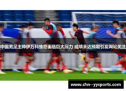 中国男足主帅伊万科维奇面临巨大压力 成绩未达预期引发舆论关注