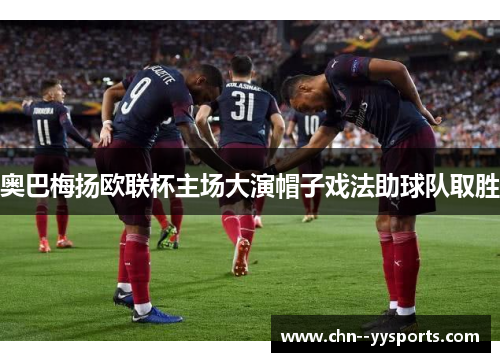 奥巴梅扬欧联杯主场大演帽子戏法助球队取胜 奥巴梅扬欧联杯主场大演帽子戏法助球队取胜